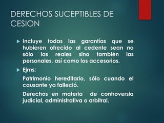 DERECHOS SUCEPTIBLES DE
CESION
 Incluye todas las garantías que se
hubieren ofrecido al cedente sean no
sólo las reales sino también las
personales, así como los accesorios.
 Ejms:
Patrimonio hereditario, sólo cuando el
causante ya falleció.
Derechos en materia de controversia
judicial, administrativa o arbitral.
 