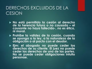DERECHOS EXCLUIDOS DE LA
CESION
 No está permitido la cesión al derecho
de la herencia futura o no causada – el
causante no haya fallecido-, no es ético,
ni moral.
 Prohíbe la validez de la cesión, cuando
se oponga a la ley, a la naturaleza de la
obligación o al pacto con el deudor.
 Ejm: el abogado no puede ceder los
derechos de su cliente. El juez no puede
ceder los derechos de una de las partes.
No se puede ceder obligaciones intuito
personae.
 