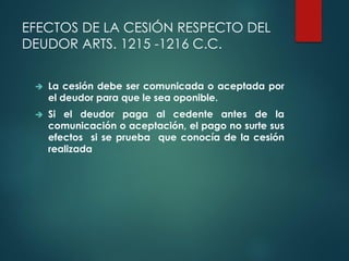 EFECTOS DE LA CESIÓN RESPECTO DEL
DEUDOR ARTS. 1215 -1216 C.C.
 La cesión debe ser comunicada o aceptada por
el deudor para que le sea oponible.
 Si el deudor paga al cedente antes de la
comunicación o aceptación, el pago no surte sus
efectos si se prueba que conocía de la cesión
realizada
 