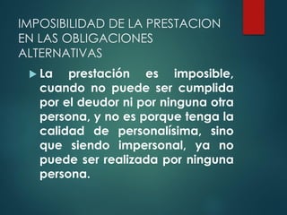 IMPOSIBILIDAD DE LA PRESTACION
EN LAS OBLIGACIONES
ALTERNATIVAS
 La prestación es imposible,
cuando no puede ser cumplida
por el deudor ni por ninguna otra
persona, y no es porque tenga la
calidad de personalísima, sino
que siendo impersonal, ya no
puede ser realizada por ninguna
persona.
 