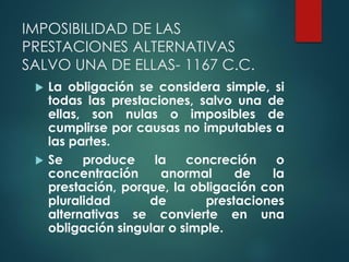 IMPOSIBILIDAD DE LAS
PRESTACIONES ALTERNATIVAS
SALVO UNA DE ELLAS- 1167 C.C.
 La obligación se considera simple, si
todas las prestaciones, salvo una de
ellas, son nulas o imposibles de
cumplirse por causas no imputables a
las partes.
 Se produce la concreción o
concentración anormal de la
prestación, porque, la obligación con
pluralidad de prestaciones
alternativas se convierte en una
obligación singular o simple.
 