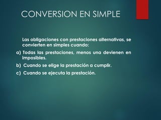 CONVERSION EN SIMPLE
Las obligaciones con prestaciones alternativas, se
convierten en simples cuando:
a) Todas las prestaciones, menos una devienen en
imposibles.
b) Cuando se elige la prestación a cumplir.
c) Cuando se ejecuta la prestación.
 