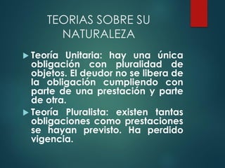 TEORIAS SOBRE SU
NATURALEZA
 Teoría Unitaria: hay una única
obligación con pluralidad de
objetos. El deudor no se libera de
la obligación cumpliendo con
parte de una prestación y parte
de otra.
 Teoría Pluralista: existen tantas
obligaciones como prestaciones
se hayan previsto. Ha perdido
vigencia.
 