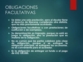 OBLIGACIONES
FACULTATIVAS
 Se debe una sola prestación, pero el deudor tiene
el derecho de liberarse cumpliendo otra distinta,
que ha sido previamente acordada.
 Obligaciones facultativas o con prestaciones de
sustitución o de reemplazo.
 Su denominación es impropia, porque no está en
juego la obligación, sino la prestación que es
materia de la obligación.
 No es común que las partes celebren esta clase
de obligación, porque si se extingue la
obligación principal, se extinguen las accesorias,
no es conveniente para el acreedor.
 Ej: la obligación de entregar un fundo o el pago
de US$ 100,000.
 