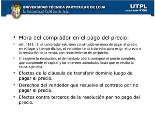  Mora del comprador en el pago del precio:


Art. 1813.- Si el comprador estuviere constituido en mora de pagar el precio
en el lugar y tiempo dichos, el vendedor tendrá derecho para exigir el precio o
la resolución de la venta, con resarcimiento de perjuicios.



Si exigiere la resolución, el demandado podrá consignar el precio completo,
que comprende el capital y los intereses adeudados hasta que se reciba la
causa a prueba.

 Efectos de la cláusula de transferir dominio luego de
pagar el precio.
 Derechos del vendedor que resuelve el contrato por no
pagar el precio.
 Efectos contra terceros de la resolución por no pago del
precio.
101

 