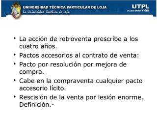  La acción de retroventa prescribe a los
cuatro años.
 Pactos accesorios al contrato de venta:
 Pacto por resolución por mejora de
compra.
 Cabe en la compraventa cualquier pacto
accesorio lícito.
 Rescisión de la venta por lesión enorme.
Definición.104

 