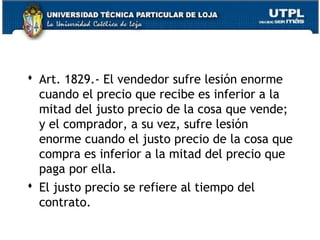  Art. 1829.- El vendedor sufre lesión enorme
cuando el precio que recibe es inferior a la
mitad del justo precio de la cosa que vende;
y el comprador, a su vez, sufre lesión
enorme cuando el justo precio de la cosa que
compra es inferior a la mitad del precio que
paga por ella.
 El justo precio se refiere al tiempo del
contrato.
105

 