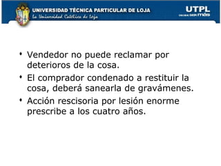  Vendedor no puede reclamar por
deterioros de la cosa.
 El comprador condenado a restituir la
cosa, deberá sanearla de gravámenes.
 Acción rescisoria por lesión enorme
prescribe a los cuatro años.

107

 
