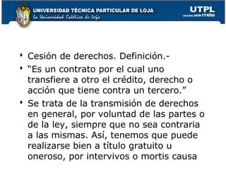  Cesión de derechos. Definición. “Es un contrato por el cual uno
transfiere a otro el crédito, derecho o
acción que tiene contra un tercero.”
 Se trata de la transmisión de derechos
en general, por voluntad de las partes o
de la ley, siempre que no sea contraria
a las mismas. Así, tenemos que puede
realizarse bien a título gratuito u
oneroso, por intervivos o mortis causa 109

 