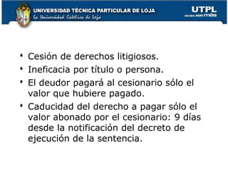  Cesión de derechos litigiosos.
 Ineficacia por título o persona.
 El deudor pagará al cesionario sólo el
valor que hubiere pagado.
 Caducidad del derecho a pagar sólo el
valor abonado por el cesionario: 9 días
desde la notificación del decreto de
ejecución de la sentencia.
112

 