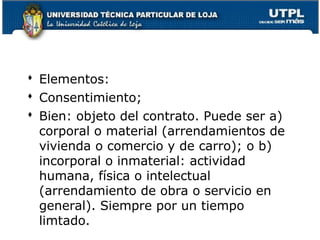  Elementos:
 Consentimiento;
 Bien: objeto del contrato. Puede ser a)
corporal o material (arrendamientos de
vivienda o comercio y de carro); o b)
incorporal o inmaterial: actividad
humana, física o intelectual
(arrendamiento de obra o servicio en
general). Siempre por un tiempo
limtado.
114

 