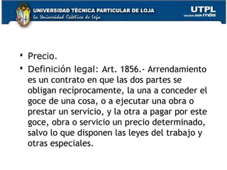  Precio.
 Definición legal: Art. 1856.- Arrendamiento
es un contrato en que las dos partes se
obligan recíprocamente, la una a conceder el
goce de una cosa, o a ejecutar una obra o
prestar un servicio, y la otra a pagar por este
goce, obra o servicio un precio determinado,
salvo lo que disponen las leyes del trabajo y
otras especiales.
115

 