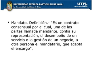  Mandato. Definición.- “Es un contrato
consensual por el cual, una de las
partes llamada mandante, confía su
representación, el desempeño de un
servicio o la gestión de un negocio, a
otra persona el mandatario, que acepta
el encargo”.

119

 
