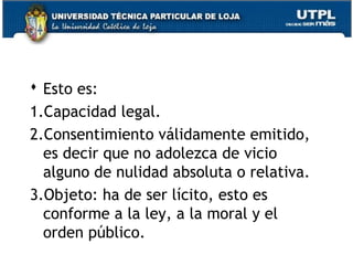  Esto es:
1.Capacidad legal.
2.Consentimiento válidamente emitido,
es decir que no adolezca de vicio
alguno de nulidad absoluta o relativa.
3.Objeto: ha de ser lícito, esto es
conforme a la ley, a la moral y el
orden público.
12

 