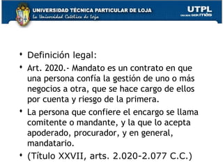  Definición legal:
 Art. 2020.- Mandato es un contrato en que
una persona confía la gestión de uno o más
negocios a otra, que se hace cargo de ellos
por cuenta y riesgo de la primera.
 La persona que confiere el encargo se llama
comitente o mandante, y la que lo acepta
apoderado, procurador, y en general,
mandatario.
 (Título XXVII, arts. 2.020-2.077 C.C.) 120

 