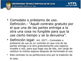  Comodato o préstamo de uso.
Definición.- “Aquél contrato gratuito por
el que una de las partes entrega a la
otra una cosa no fungible para que la
use cierto tiempo y se la devuelva”.
 Definición legal: Art. 2077.- Comodato o
préstamo de uso es un contrato en que una de las
partes entrega a la otra gratuitamente una especie,
mueble o raíz, para que haga uso de ella, con cargo de
restituir la misma especie después de terminado el uso.

 Este contrato no se perfecciona sino por la tradición de
la cosa.

121

 