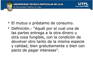  El mutuo o préstamo de consumo.
 Definición.- “Aquél por el cual una de
las partes entrega a la otra dinero u
otra cosa fungible, con la condición de
devolver otro tanto de la misma especie
y calidad, bien gratuitamente o bien con
pacto de pagar intereses”.

123

 