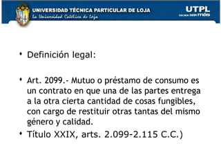  Definición legal:
 Art. 2099.- Mutuo o préstamo de consumo es
un contrato en que una de las partes entrega
a la otra cierta cantidad de cosas fungibles,
con cargo de restituir otras tantas del mismo
género y calidad.
 Título XXIX, arts. 2.099-2.115 C.C.)
124

 