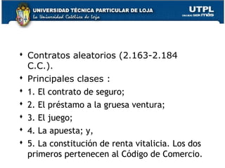  Contratos aleatorios (2.163-2.184
C.C.).
 Principales clases :
 1. El contrato de seguro;
 2. El préstamo a la gruesa ventura;
 3. El juego;
 4. La apuesta; y,
 5. La constitución de renta vitalicia. Los dos
primeros pertenecen al Código de Comercio.
128

 