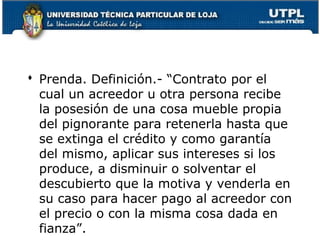  Prenda. Definición.- “Contrato por el
cual un acreedor u otra persona recibe
la posesión de una cosa mueble propia
del pignorante para retenerla hasta que
se extinga el crédito y como garantía
del mismo, aplicar sus intereses si los
produce, a disminuir o solventar el
descubierto que la motiva y venderla en
su caso para hacer pago al acreedor con
el precio o con la misma cosa dada en
132
fianza”.

 