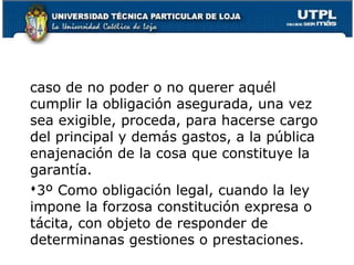 caso de no poder o no querer aquél
cumplir la obligación asegurada, una vez
sea exigible, proceda, para hacerse cargo
del principal y demás gastos, a la pública
enajenación de la cosa que constituye la
garantía.
3º Como obligación legal, cuando la ley
impone la forzosa constitución expresa o
tácita, con objeto de responder de
determinanas gestiones o prestaciones. 135

 