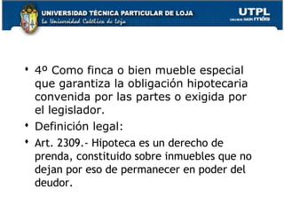  4º Como finca o bien mueble especial
que garantiza la obligación hipotecaria
convenida por las partes o exigida por
el legislador.
 Definición legal:
 Art. 2309.- Hipoteca es un derecho de
prenda, constituido sobre inmuebles que no
dejan por eso de permanecer en poder del
deudor.
136

 