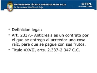  Definición legal:
 Art. 2337.- Anticresis es un contrato por
el que se entrega al acreedor una cosa
raíz, para que se pague con sus frutos.
 Título XXVII, arts. 2.337-2.347 C.C.

139

 