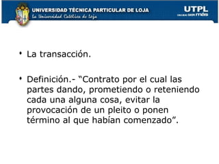  La transacción.
 Definición.- “Contrato por el cual las
partes dando, prometiendo o reteniendo
cada una alguna cosa, evitar la
provocación de un pleito o ponen
término al que habían comenzado”.

140

 