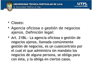  Clases:
 Agencia oficiosa o gestión de negocios
ajenos. Definición legal:
 Art. 2186.- La agencia oficiosa o gestión de
negocios ajenos, llamada comúnmente
gestión de negocios, es un cuasicontrato por
el cual el que administra sin mandato los
negocios de alguna persona, se obliga para
con ésta, y la obliga en ciertos casos.
143

 