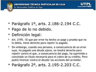  Parágrafo 1º, arts. 2.186-2.194 C.C.
 Pago de lo no debido.
 Definición legal:
 Art. 2195.- El que por error ha hecho un pago y prueba que no
lo debía, tiene derecho para repetir lo pagado.
 Sin embargo, cuando una persona, a consecuencia de un error
suyo, ha pagado una deuda ajena, no tendrá derecho para
repetir contra el que, a consecuencia del pago, ha suprimido o
cancelado un título necesario para el cobro de su crédito. Pero
podrá intentar contra el deudor las acciones del acreedor.

 Parágrafo 2º, arts. 2.195-2.203 C.C.

144

 