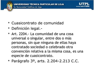  Cuasicontrato de comunidad
 Definición legal. Art. 2204.- La comunidad de una cosa
universal o singular, entre dos o más
personas, sin que ninguna de ellas haya
contratado sociedad o celebrado otra
convención relativa a la misma cosa, es una
especie de cuasicontrato.
 Parágrafo 3º, arts. 2.204-2.213 C.C.
145

 