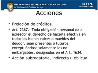 Acciones
 Prelación de créditos.
 Art. 2367.- Toda obligación personal da al
acreedor el derecho de hacerla efectiva en
todos los bienes raíces o muebles del
deudor, sean presentes o futuros,
exceptuándose solamente los no
embargables, designados en el Art. 1634.
 Acción subrogatoria, indirecta u oblicua.
147

 