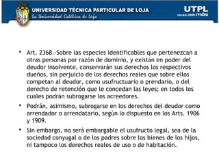  Art. 2368.-Sobre las especies identificables que pertenezcan a
otras personas por razón de dominio, y existan en poder del
deudor insolvente, conservarán sus derechos los respectivos
dueños, sin perjuicio de los derechos reales que sobre ellos
competan al deudor, como usufructuario o prendario, o del
derecho de retención que le concedan las leyes; en todos los
cuales podrán subrogarse los acreedores.
 Podrán, asimismo, subrogarse en los derechos del deudor como
arrendador o arrendatario, según lo dispuesto en los Arts. 1906
y 1909.
 Sin embargo, no será embargable el usufructo legal, sea de la
sociedad conyugal o de los padres sobre los bienes de los hijos,
ni tampoco los derechos reales de uso o de habitación.
148

 