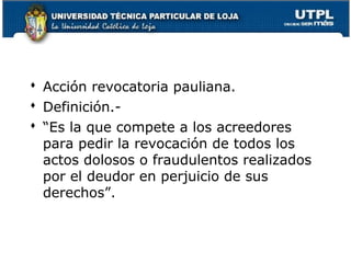  Acción revocatoria pauliana.
 Definición. “Es la que compete a los acreedores
para pedir la revocación de todos los
actos dolosos o fraudulentos realizados
por el deudor en perjuicio de sus
derechos”.

149

 