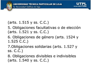 (arts. 1.515 y ss. C.C.)
5. Obligaciones facultativas o de elección
(arts. 1.521 y ss. C.C.)
6. Obligaciones de género (arts. 1524 y
1.525 C.C.)
7.Obligaciones solidarias (arts. 1.527 y
ss. C.C.)
8. Obligaciones divisibles e indivisibles
(arts. 1.540 y ss. C.C.)
15

 