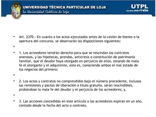 

Art. 2370.- En cuanto a los actos ejecutados antes de la cesión de bienes o la
apertura del concurso, se observarán las disposiciones siguientes:



 



1. Los acreedores tendrán derecho para que se rescindan los contratos
onerosos, y las hipotecas, prendas, anticresis o constitución de patrimonio
familiar, que el deudor haya otorgado en perjuicio de ellos, estando de mala
fe el otorgante y el adquirente, esto es, conociendo ambos el mal estado de
los negocios del primero;



 



2. Los actos y contratos no comprendidos bajo el número precedente, inclusos
las remisiones y pactos de liberación a título gratuito, serán rescindibles,
probándose la mala fe del deudor y el perjuicio de los acreedores; y,



 



3. Las acciones concedidas en este artículo a los acreedores expiran en un año,
contado desde la fecha del acto o contrato.
150

 