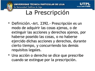 La Prescripción
 Definición.-Art. 2392.- Prescripción es un
modo de adquirir las cosas ajenas, o de
extinguir las acciones y derechos ajenos, por
haberse poseído las cosas, o no haberse
ejercido dichas acciones y derechos, durante
cierto tiempo, y concurriendo los demás
requisitos legales.
 Una acción o derecho se dice que prescribe
cuando se extingue por la prescripción.
153

 