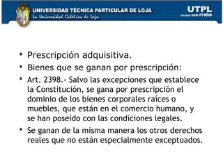  Prescripción adquisitiva.
 Bienes que se ganan por prescripción:
 Art. 2398.- Salvo las excepciones que establece
la Constitución, se gana por prescripción el
dominio de los bienes corporales raíces o
muebles, que están en el comercio humano, y
se han poseído con las condiciones legales.
 Se ganan de la misma manera los otros derechos
reales que no están especialmente exceptuados.
156

 