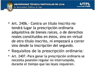  Art. 2406.- Contra un título inscrito no
tendrá lugar la prescripción ordinaria
adquisitiva de bienes raíces, o de derechos
reales constituidos en éstos, sino en virtud
de otro título inscrito, ni empezará a correr
sino desde la inscripción del segundo.
 Requisitos de la prescripción ordinaria:
 Art. 2407.-Para ganar la prescripción ordinaria se
necesita posesión regular no interrumpida,
durante el tiempo que las leyes requieren.

158

 