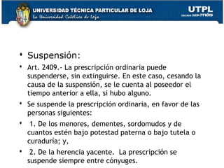  Suspensión:
 Art. 2409.- La prescripción ordinaria puede
suspenderse, sin extinguirse. En este caso, cesando la
causa de la suspensión, se le cuenta al poseedor el
tiempo anterior a ella, si hubo alguno.
 Se suspende la prescripción ordinaria, en favor de las
personas siguientes:
  1. De los menores, dementes, sordomudos y de
cuantos estén bajo potestad paterna o bajo tutela o
curaduría; y,
  2. De la herencia yacente.  La prescripción se
160
suspende siempre entre cónyuges.

 