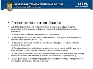  Prescripción extraordinaria:


Art. 2410.-El dominio de las cosas comerciales que no ha sido adquirido por la
prescripción ordinaria, puede serlo por la extraordinaria, bajo las reglas que van a
expresarse:



 1. Cabe la prescripción extraordinaria contra título inscrito;



 2. Para la prescripción extraordinaria no es necesario título alguno; basta la posesión
material en los términos del Art. 715;



 3. Se presume en ella de derecho la buena fe, sin embargo de la falta de un título
adquisitivo de dominio;



 4. Pero la existencia de un título de mera tenencia hará presumir mala fe, y no dará
lugar a la prescripción, a menos de concurrir estas dos circunstancias:



 1. Que quien se pretende dueño no pueda probar que en los últimos quince años se haya
reconocido expresa o tácitamente su dominio por quien alega la prescripción; y,



 2. Que quien alega la prescripción pruebe haber poseído sin violencia, clandestinidad ni
interrupción por el mismo espacio de tiempo.
161

 