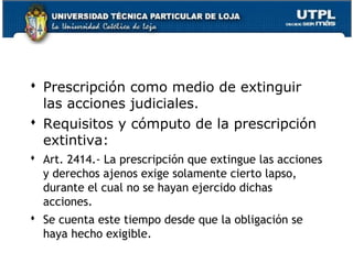  Prescripción como medio de extinguir
las acciones judiciales.
 Requisitos y cómputo de la prescripción
extintiva:
 Art. 2414.- La prescripción que extingue las acciones
y derechos ajenos exige solamente cierto lapso,
durante el cual no se hayan ejercido dichas
acciones.
 Se cuenta este tiempo desde que la obligación se
haya hecho exigible.
163

 