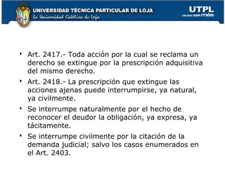  Art. 2417.- Toda acción por la cual se reclama un
derecho se extingue por la prescripción adquisitiva
del mismo derecho.
 Art. 2418.- La prescripción que extingue las
acciones ajenas puede interrumpirse, ya natural,
ya civilmente.
 Se interrumpe naturalmente por el hecho de
reconocer el deudor la obligación, ya expresa, ya
tácitamente.
 Se interrumpe civilmente por la citación de la
demanda judicial; salvo los casos enumerados en
el Art. 2403.

165

 