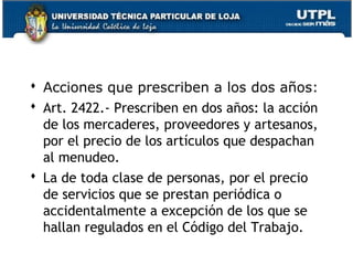  Acciones que prescriben a los dos años:
 Art. 2422.- Prescriben en dos años: la acción
de los mercaderes, proveedores y artesanos,
por el precio de los artículos que despachan
al menudeo.
 La de toda clase de personas, por el precio
de servicios que se prestan periódica o
accidentalmente a excepción de los que se
hallan regulados en el Código del Trabajo.
169

 