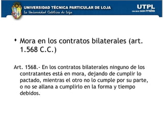  Mora en los contratos bilaterales (art.
1.568 C.C.)
Art. 1568.- En los contratos bilaterales ninguno de los
contratantes está en mora, dejando de cumplir lo
pactado, mientras el otro no lo cumple por su parte,
o no se allana a cumplirlo en la forma y tiempo
debidos.

20

 