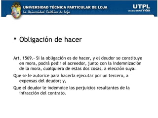  Obligación de hacer
Art. 1569.- Si la obligación es de hacer, y el deudor se constituye
en mora, podrá pedir el acreedor, junto con la indemnización
de la mora, cualquiera de estas dos cosas, a elección suya:
Que se le autorice para hacerla ejecutar por un tercero, a
expensas del deudor; y,
Que el deudor le indemnice los perjuicios resultantes de la
infracción del contrato.

21

 