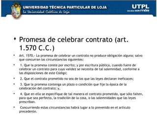  Promesa de celebrar contrato (art.
1.570 C.C.)


Art. 1570.- La promesa de celebrar un contrato no produce obligación alguna; salvo
que concurran las circunstancias siguientes:



 1. Que la promesa conste por escrito; y por escritura pública, cuando fuere de
celebrar un contrato para cuya validez se necesita de tal solemnidad, conforme a
las disposiciones de este Código;



 2. Que el contrato prometido no sea de los que las leyes declaran ineficaces;



 3. Que la promesa contenga un plazo o condición que fije la época de la
celebración del contrato; y,



 4. Que en ella se especifique de tal manera el contrato prometido, que sólo falten,
para que sea perfecto, la tradición de la cosa, o las solemnidades que las leyes
prescriban.



 Concurriendo estas circunstancias habrá lugar a lo prevenido en el artículo
precedente.

22

 