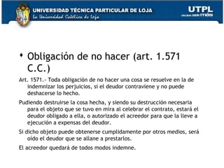  Obligación de no hacer (art. 1.571
C.C.)
Art. 1571.- Toda obligación de no hacer una cosa se resuelve en la de
indemnizar los perjuicios, si el deudor contraviene y no puede
deshacerse lo hecho.
Pudiendo destruirse la cosa hecha, y siendo su destrucción necesaria
para el objeto que se tuvo en mira al celebrar el contrato, estará el
deudor obligado a ella, o autorizado el acreedor para que la lleve a
ejecución a expensas del deudor.
Si dicho objeto puede obtenerse cumplidamente por otros medios, será
oído el deudor que se allane a prestarlos.
El acreedor quedará de todos modos indemne.
23

 
