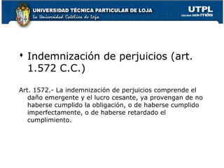  Indemnización de perjuicios (art.
1.572 C.C.)
Art. 1572.- La indemnización de perjuicios comprende el
daño emergente y el lucro cesante, ya provengan de no
haberse cumplido la obligación, o de haberse cumplido
imperfectamente, o de haberse retardado el
cumplimiento.

24

 