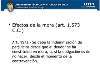  Efectos de la mora (art. 1.573
C.C.)
Art. 1573.- Se debe la indemnización de
perjuicios desde que el deudor se ha
constituido en mora, o, si la obligación es de
no hacer, desde el momento de la
contravención.
25

 